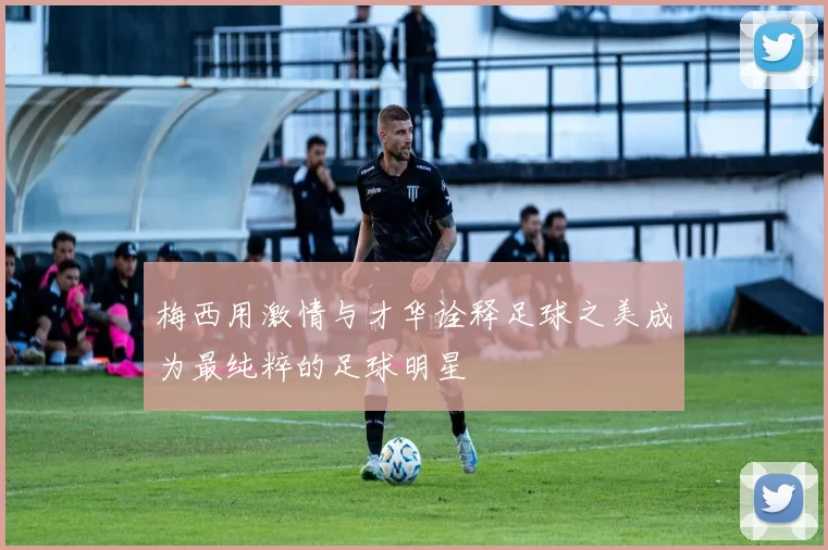 梅西用激情与才华诠释足球之美成为最纯粹的足球明星