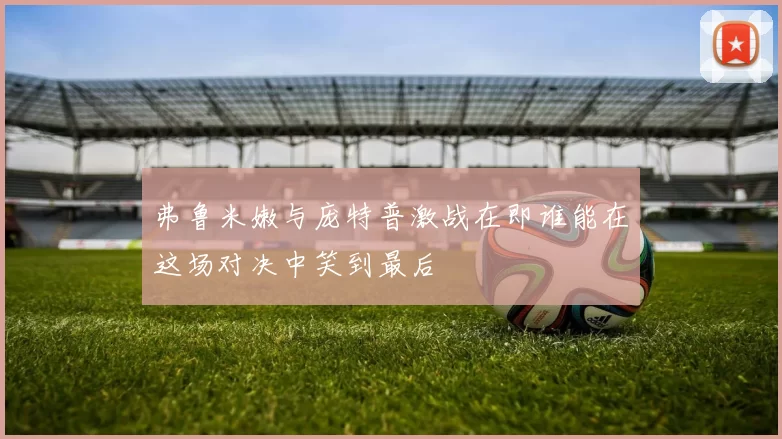 弗鲁米嫩与庞特普激战在即谁能在这场对决中笑到最后