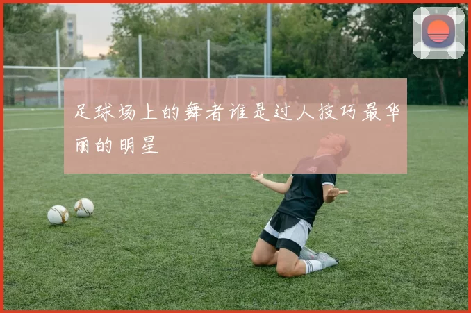 足球场上的舞者谁是过人技巧最华丽的明星