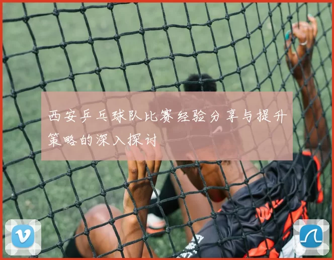 西安乒乓球队比赛经验分享与提升策略的深入探讨
