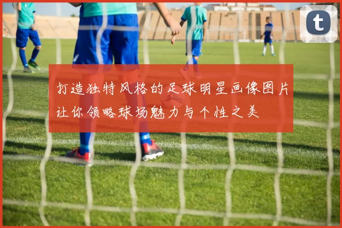 打造独特风格的足球明星画像图片让你领略球场魅力与个性之美
