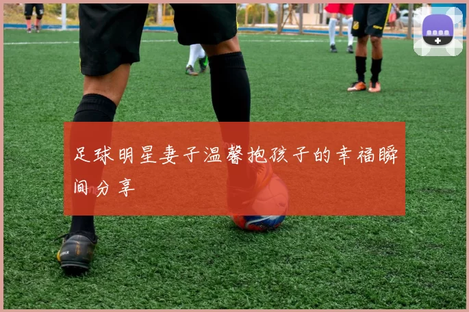 足球明星妻子温馨抱孩子的幸福瞬间分享