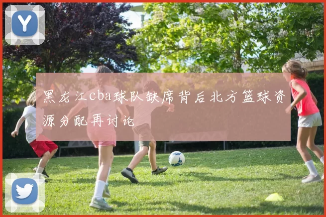 黑龙江cba球队缺席背后北方篮球资源分配再讨论
