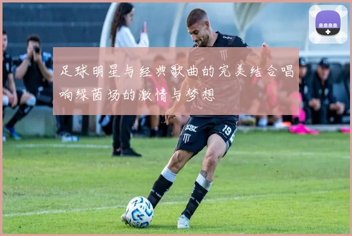足球明星与经典歌曲的完美结合唱响绿茵场的激情与梦想
