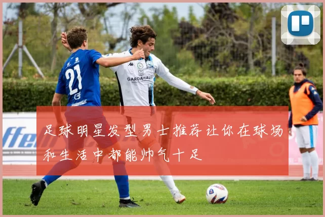 足球明星发型男士推荐让你在球场和生活中都能帅气十足