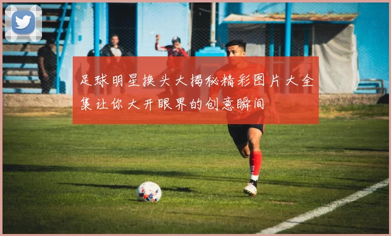 足球明星换头大揭秘精彩图片大全集让你大开眼界的创意瞬间