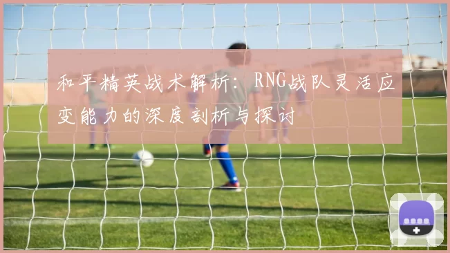 和平精英战术解析：RNG战队灵活应变能力的深度剖析与探讨
