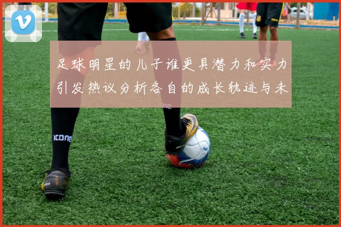 足球明星的儿子谁更具潜力和实力引发热议分析各自的成长轨迹与未来发展