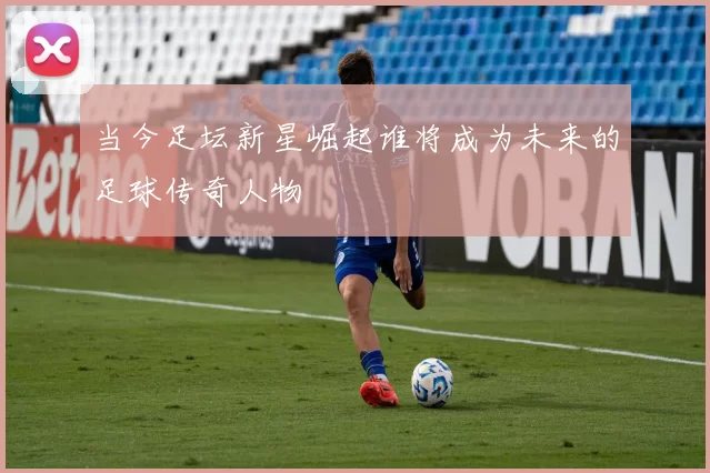 当今足坛新星崛起谁将成为未来的足球传奇人物