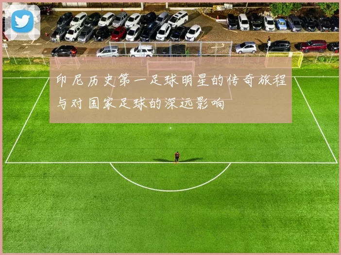 印尼历史第一足球明星的传奇旅程与对国家足球的深远影响