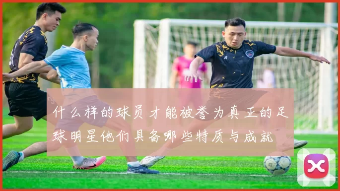 什么样的球员才能被誉为真正的足球明星他们具备哪些特质与成就