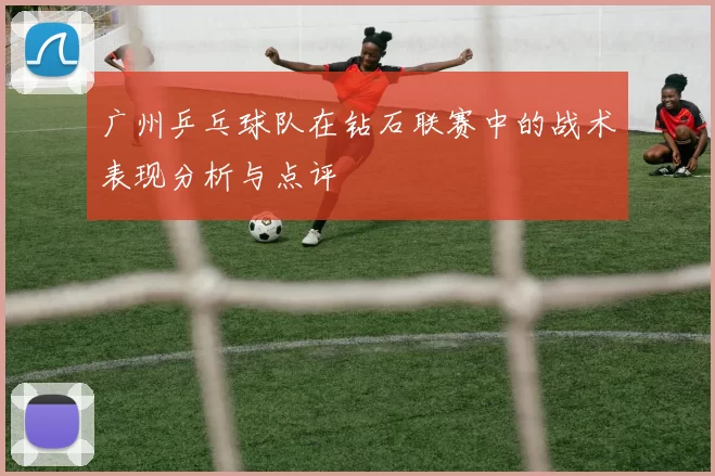 广州乒乓球队在钻石联赛中的战术表现分析与点评