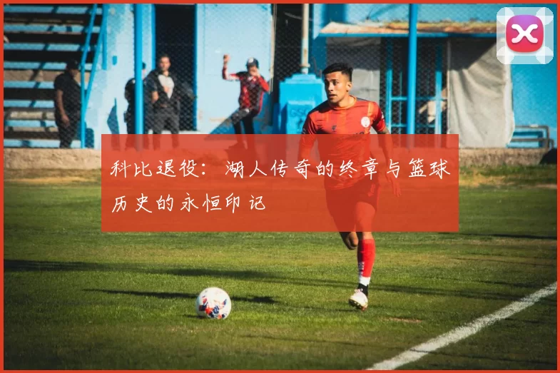 科比退役：湖人传奇的终章与篮球历史的永恒印记