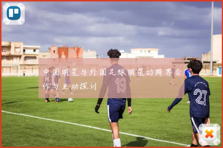 中国明星与外国足球明星的跨界合作与互动探讨