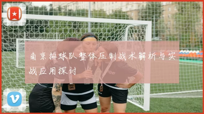 南京排球队整体压制战术解析与实战应用探讨