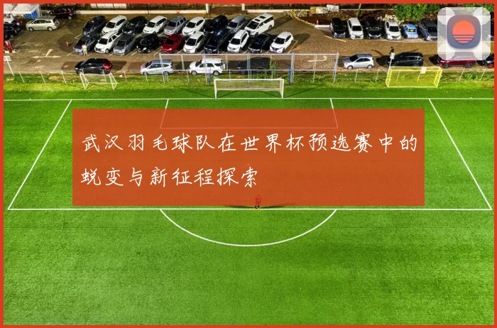 武汉羽毛球队在世界杯预选赛中的蜕变与新征程探索