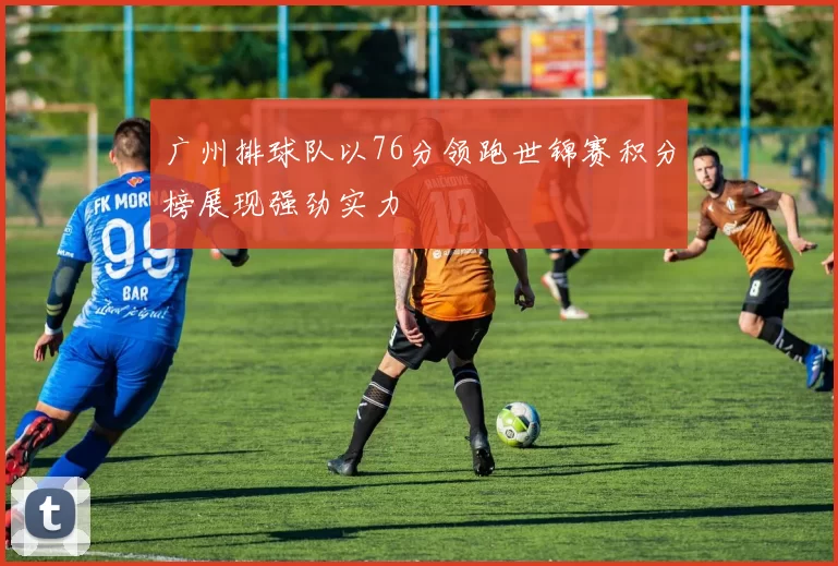广州排球队以76分领跑世锦赛积分榜展现强劲实力