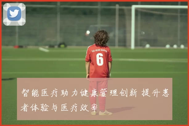 智能医疗助力健康管理创新 提升患者体验与医疗效率