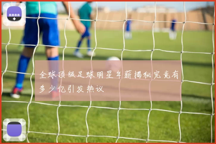 全球顶级足球明星年薪揭秘究竟有多少亿引发热议