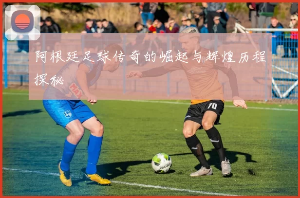 阿根廷足球传奇的崛起与辉煌历程探秘