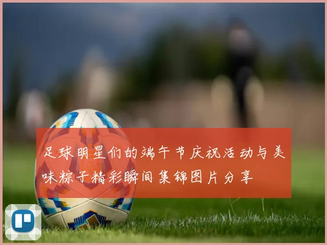 足球明星们的端午节庆祝活动与美味粽子精彩瞬间集锦图片分享