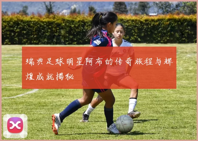 瑞典足球明星阿布的传奇旅程与辉煌成就揭秘