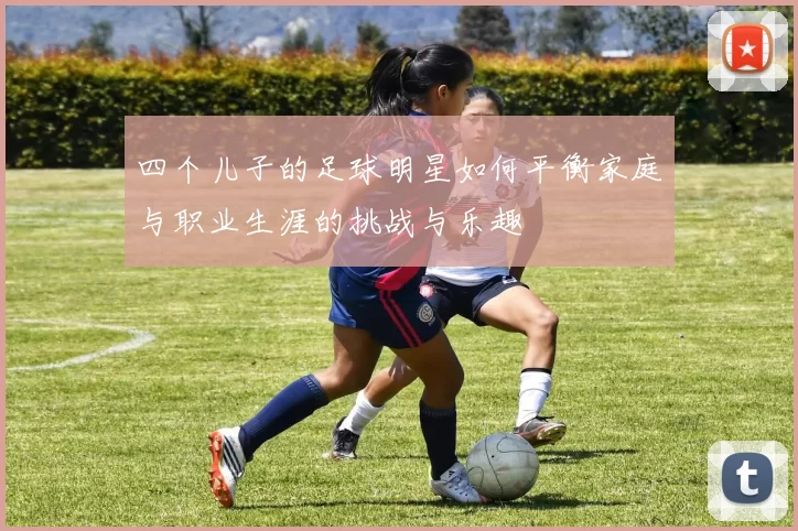 四个儿子的足球明星如何平衡家庭与职业生涯的挑战与乐趣