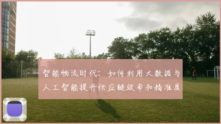 智能物流时代：如何利用大数据与人工智能提升供应链效率和精准度