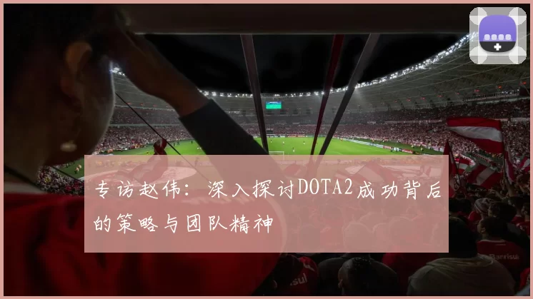 专访赵伟：深入探讨DOTA2成功背后的策略与团队精神