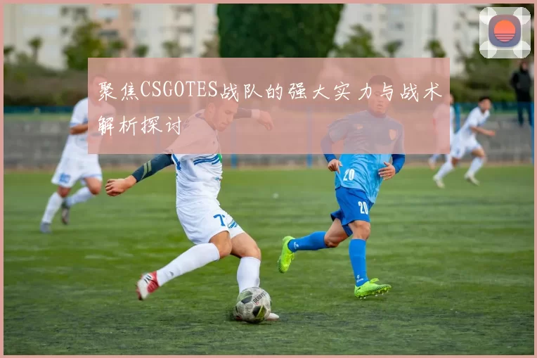 聚焦CSGOTES战队的强大实力与战术解析探讨