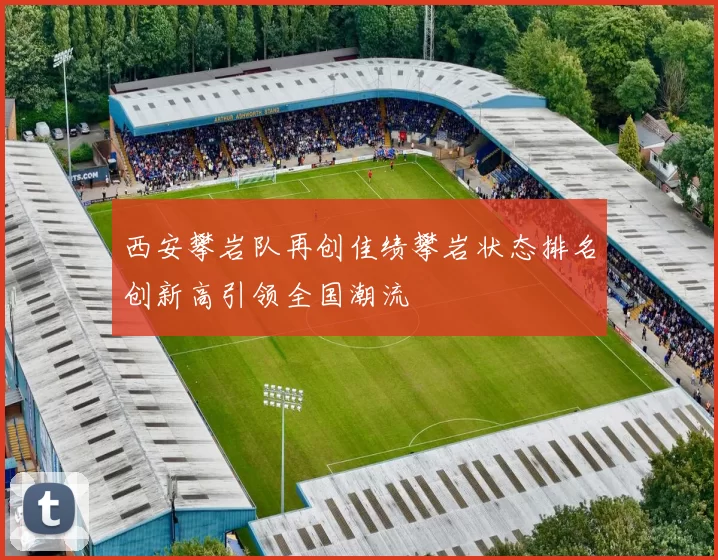 西安攀岩队再创佳绩攀岩状态排名创新高引领全国潮流