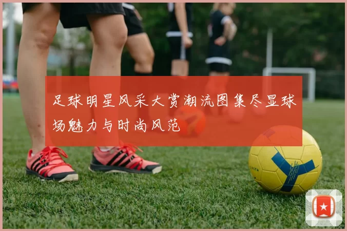 足球明星风采大赏潮流图集尽显球场魅力与时尚风范