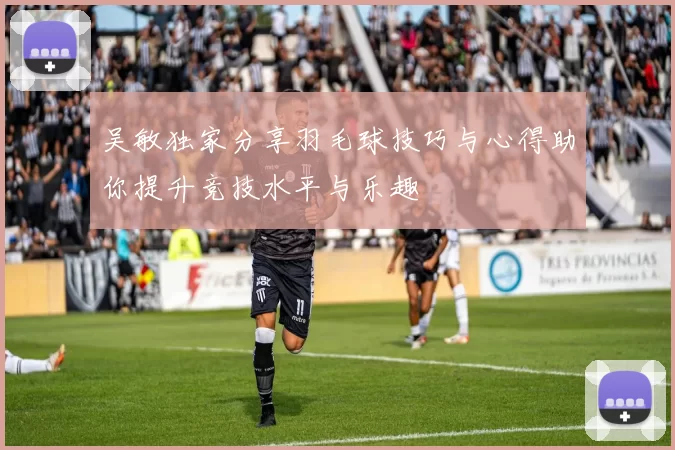 吴敏独家分享羽毛球技巧与心得助你提升竞技水平与乐趣