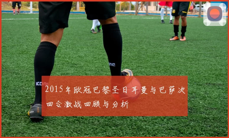 2015年欧冠巴黎圣日耳曼与巴萨次回合激战回顾与分析