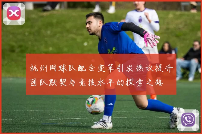 杭州网球队配合变革引发热议提升团队默契与竞技水平的探索之路