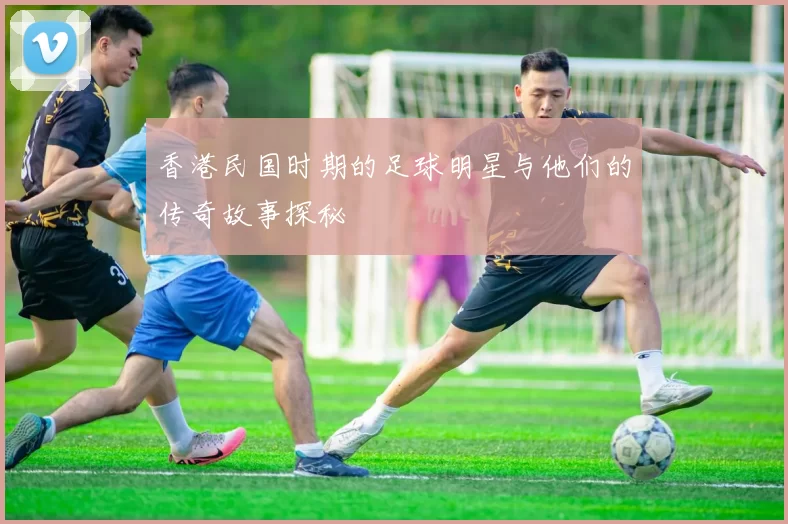 香港民国时期的足球明星与他们的传奇故事探秘