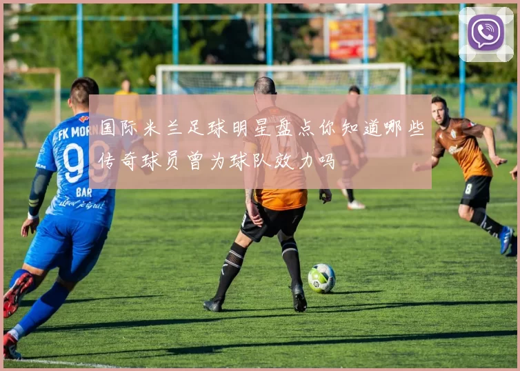国际米兰足球明星盘点你知道哪些传奇球员曾为球队效力吗