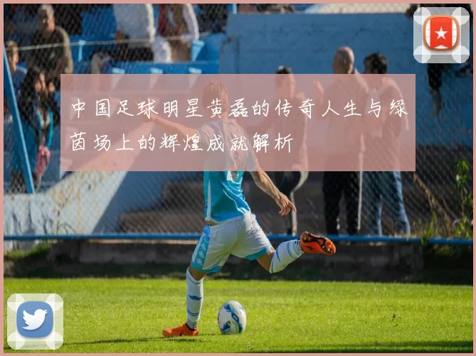 中国足球明星黄磊的传奇人生与绿茵场上的辉煌成就解析