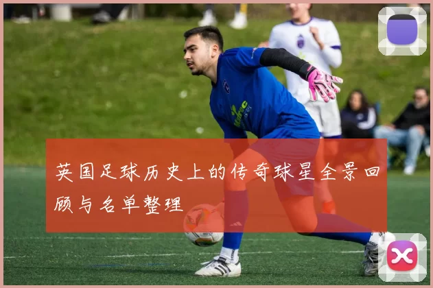 英国足球历史上的传奇球星全景回顾与名单整理
