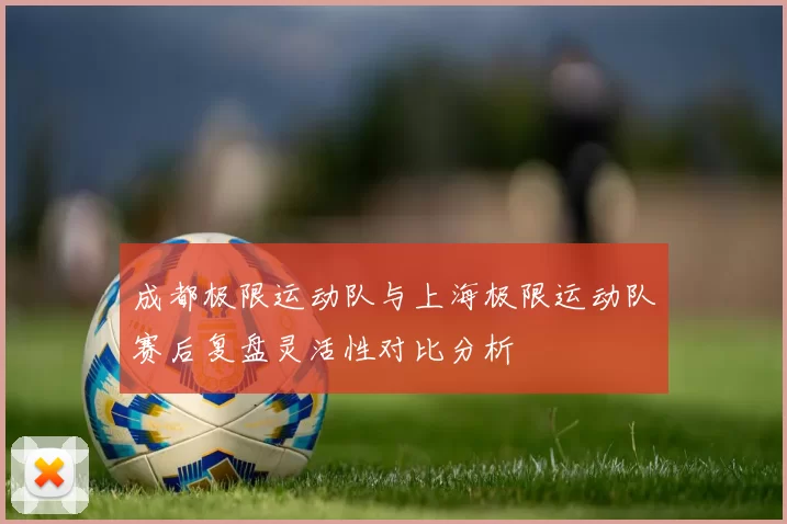 成都极限运动队与上海极限运动队赛后复盘灵活性对比分析