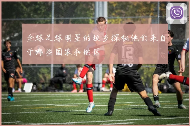 全球足球明星的故乡探秘他们来自于哪些国家和地区