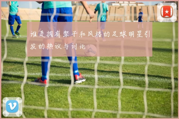谁是拥有架子和风格的足球明星引发的热议与讨论