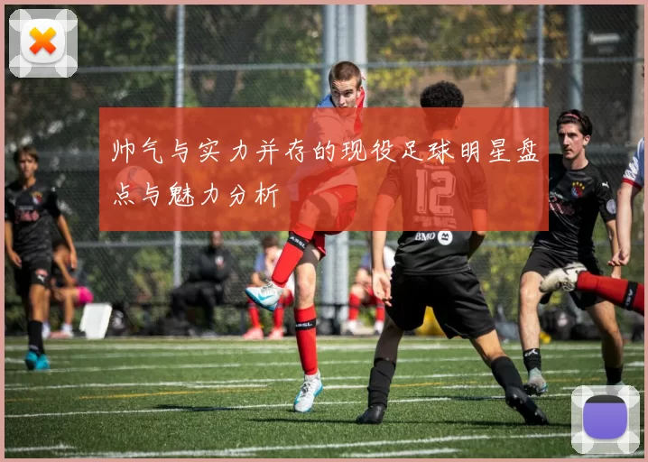 帅气与实力并存的现役足球明星盘点与魅力分析