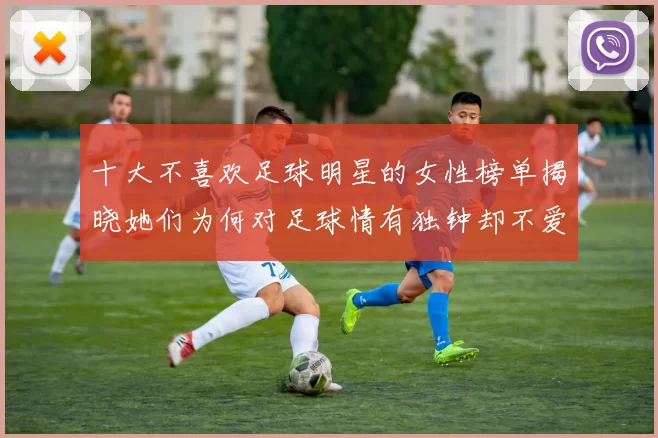 十大不喜欢足球明星的女性榜单揭晓她们为何对足球情有独钟却不爱球星