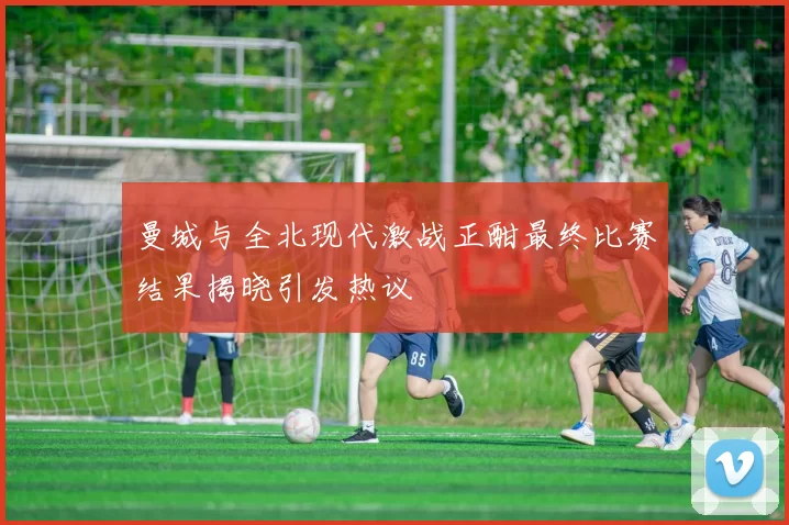曼城与全北现代激战正酣最终比赛结果揭晓引发热议