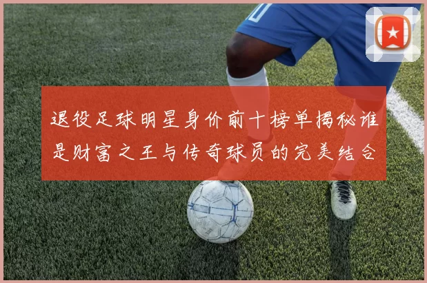 退役足球明星身价前十榜单揭秘谁是财富之王与传奇球员的完美结合