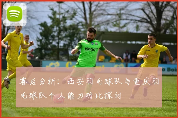 赛后分析：西安羽毛球队与重庆羽毛球队个人能力对比探讨