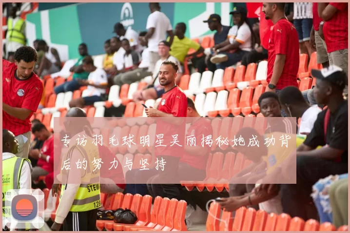 专访羽毛球明星吴丽揭秘她成功背后的努力与坚持
