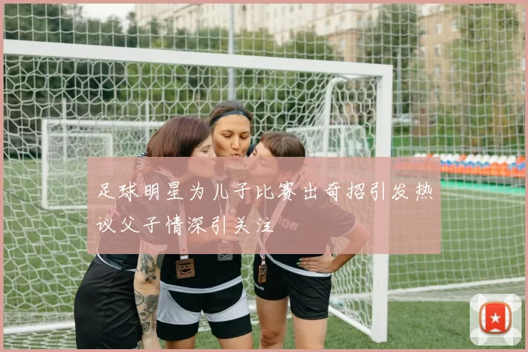 足球明星为儿子比赛出奇招引发热议父子情深引关注