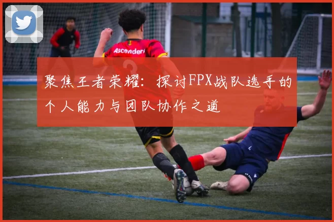 聚焦王者荣耀：探讨FPX战队选手的个人能力与团队协作之道